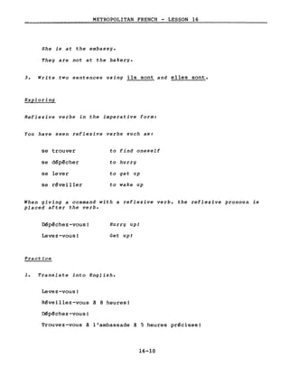 METROPOLITAN FRENCH - LESSON 16
She is at the embassy.
They are not at the bakery.
3. Write two sentences using ils sont and elles sont.
Exploring
Reflexive verbs in the imperative form:
You have seen reflexive verbs sUch as:
se trouver
se dépêcher
se lever
se révei 11er
to find oneself
to hurry
ta get up
to wake up
When giving a command with a reflexive verb, the reflexive pronoun is
placed after the verbe
Dépêchez-vous!
Levez-vous!
Practice
Hurry upl
Get upl
1. Translate into English.
Levez-vous!
Réveillez-vous à 8 heures!
Dépêchez-vous!
Trouvez-vous à l'ambassade à 5 heures précises!
16-10
 