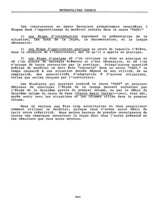 METROPOLITAN FRENCH
Les instructeurs en poste devraient probablement consid~rer 3
êtapes dans l'apprentissage du mat~riel contenu dans le cours "FAST:"
1) une êta~e d'introduction englobant la prêsentation
situation, lesuts de la leçon, la documentation, et la
n~cessaire.
de la
langue
2) une êtape d'a~plication pratique au cours de laquelle l'êlêve,
sous la conduite de l'lnstructeur, met ce qu'il a appris en pratique.
3) une êtape d'analyse 00 l'on critique la mise en pratique et
on. l'on ajoute de nouveaux ~léments si c' est n~cessaire, et 00 l'on
s'occupe de toute correction par la pratique. Puisqu'aucune quantité
précise de matêriel ne doit être "couverte" dans un cours "FAST," le
temps consacré â une situation donn~e dépend de son utilitê, de sa
complexité, des possibilités d'adaptation â d'autres situations,
telles que celles conçues par l'instructeur.
Les êtudiants qui auraient terminê le cours "FAST" et seraient
désireux de continuer l'étude de la langue peuvent enchaîner par
l'étude de la deuxiême partie du premier volume, ou par le dêbut du
deuxiême volume du cours de base (French Basic Course)--ceci, bien sûr,
aprês avoir revu les situations et les idiomes utiles dans le premier
volume.
Nous ne voulons pas être trop autoritaires en vous prescrivant
comment utiliser ce matériel, puisque nous n'avons aucun désir de
tarir votre créativitê. Nous serons heureux de prendre connaissance de
toutes vos remarques concernant la façon dont vous l'aurez présenté et
les résultats que vous aurez obtenus.
xxv
 