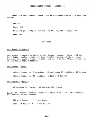METROPOLITAN FRENCH - LESSON 16
2. Translate into French (don't look at the sentences on the previous
page).
Get upl
Hurry upl
Be (find yourself) at the embassy the day after tomorrowl
Wake up/
ACTIVITY
The Monetary System
The monetary system is based on the decimal system. Since 1981 the
U.S. dollar exchange rate has been fluctuating around six or seven
francs. The exchange rate is published daily in the financial section
of the Paris Hera1d Tribune.
Les pi~ces (coins):
cuivre (copper): 5 centimes, 10 centimes, 20 centimes, 10 francs
argent (silver): 50 centimes, 1 franc, 2 francs
Les billets (bills):
10 francs, 50 francs, 100 francs, 500 francs
Note: The French monetary system was changed in 1958. The currency
was divided by one hundred.
100 old francs = 1 new franc
1000 old francs = 10 new francs
16-11
 