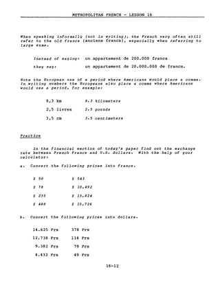 METROPOLITAN FRENCH - LESSON 16
When speaking informally (not in writing), the French very often still
refer to the old francs (anciens francs), especially when referring to
large sums.
Instead of saying: un appartement de 200.000 francs
the y say: un appartement de 20.000.000 de francs.
Note the European use of a period where Americans would place a comma.
In writing numbers the Europeans also place a comma where Americans
would use a period, for example:
Practice
8,3 km
2,5 livres
3,5 cm
8.3 kilometers
2.5 pounds
3.5 centimeters
In the financial section of today's paper find out the exchange
rate between French francs and U.5. dollars. With the help of your
calculator:
a. Convert the following priees into francs.
$ 50 $ 543
$ 78 $ 10,492
$ 235 $ 13,824
$ 488 $ 15,726
b. Convert the following priees into dollars.
14.625 Frs 378 Frs
12.738 Frs 134 Frs
9.382 Frs 79 Frs
4.432 Frs 49 Frs
16-12
 