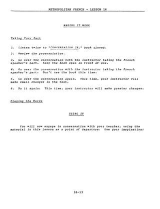 METROPOLITAN FRENCH - LESSON 16
MAKING IT WORK
Taking Your Part
1. Listen twice to "CONVERSATION 16," book closed.
2. Review the pronunciation.
3. Go over the conversation with the instructor taking the French
speaker's part. Keep the book open in front of gou.
4. Go over the conversation with the instructor taking the French
speaker's part. Von't use the book this time.
5. Go over the conversation again.
make small changes in the texte
This time, gour instructor will
6. Vo it again. This time, gour instructor will make greater changes.
Plaging the Words
USING IT
You will now engage in conversation with gour teacher, using the
material in this lesson as a point of departure. Use gour imagination!
16-13
 