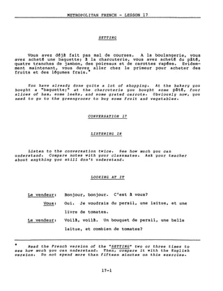 METROPOLITAN FRENCH - LESSON 17
SETTING
Vous avez d~jâ fait pas mal de courses. A la boulangerie, vous
avez achet~ une baguette; â la charcuterie, vous avez achet~ du pâtê,
quatre tranches de jambon, des poireaux et de carottes rap~es. Evidem-
ment maintenant, vous devez aller chez le primeur pour acheter des
fruits et des l~gumes frais.*
You have a1ready done quite a lot of shopping. At the bakery you
bought a "baguette;" at the charcuterie you bought some pât~, four
slices of ham, some 1eeks, and some grated carrots. Obvious1y now, you
need to go to the greengrocer to buy some fruit and vegetab1es.
CONVERSATION 17
LISTENING IN
Listen to the conversation twice. See how much you can
understand. Compare notes with your c1assmates. Ask your teacher
about anything you still don't understand.
LOOKING AT IT
Le vendeur:
Vous:
Le vendeur:
Bonjour, bonjour. C'est ~ vous?
Oui. Je voudrais du persil, une laitue, et une
livre de tomates.
Voilâ, voil!. Un bouquet de persil, une belle
laitue, et combien de tomates?
* Read the French version of the "SETTING" two or three times to
see how much you can understand. Then, compare it with the English
version. Do not spend more than fifteen minutes on this exercise.
17-1
 