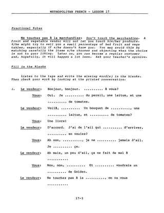 METROPOLITAN FRENCH - LESSON 17
Functional Notes
Ne touchez pas ~ la marchandise: Don't touch the merchandise. A
fruit and vegetable vendor will not let you touch his/her products.
S/he might try to sell you a small percent age of bad fruit and vege
tables, especially if s/he doesn't know you. You may avoid this by
watching carefully the items s/he chooses and objecting when the choice
is not to your liking. Later on, you can become a regular customer
and, hopefully, it will happen a lot less. Ask your teacher's opinion.
Fill in the Blanks
Listen to the tape and write the missing word(s) in the blanks.
Then check your work by looking at the printed conversation •
1. Le vendeur: Bonjour, bonjour. • • • • • • • • •• à vous?
Vous:
Le vendeur:
Oui. Je •••••••••• du persil, une laitue, et une
•••••••••• de tomates.
Voilà, •••••••••• Un bouquet de •••••••••• , une
Vous:
·.........
Une livre!
laitue, et .......... de tomates?
Le vendeur: D'accord. J'ai de l'ail qui •••••••••• d'arriver,
·......... en voulez?
Vous:
Le vendeur:
Vous:
Ah non, •••••••••• , je ne •••••••••• jamais d'ail.
Je •••••••••• ça.
Ah mais, un peu d'ail, ça ne fait de mal ~
·..........
Non, non, •••••••••• Et •••••••••• voudrais un
·......... de Golden.
Le vendeur: Ne touchez pas à la •••••••••• , on va vous
·..........
17-3
 