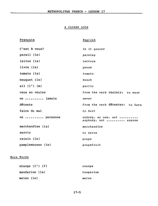 METROPOLITAN FRENCH - LESSON 17
A CLOSER LOOK
Français
C'est! vous?
persil (le)
laitue (la)
livre (la)
tomate (la)
bouquet (le)
ail (l') (m)
vous en voulez
ne •••••••••• jamais
d~teste
faire du mal
ne •••••••••• personne
marchandise (la)
servir
raisin (le)
pamplemousse (le)
More Words
orange (l') ( f )
mandarine (la)
melon (le)
English
Is it gours?
parsleg
lettuce
pound
tomato
bunch
garlic
from the verb vouloir: to want
never
from the verb dêtester: to hate
to hurt
nobodg, no one, not ••••••••••
angbodg, not •••••••••• angone
merchandise
to serve
grape
grapefruit
orange
tangerine
melon
17-5
 