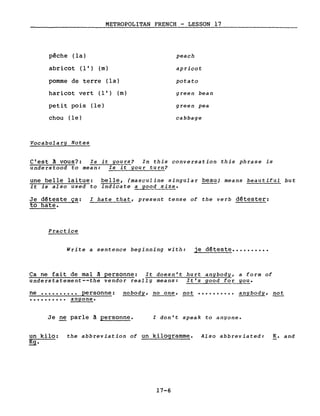 METROPOLITAN FRENCH - LESSON 17
pêche (la)
abricot (l') (m)
pomme de terre (la)
haricot vert (l') (m)
petit pois (le)
chou (le)
Vocabulary Notes
peach
apricot
potato
green bean
green pea
cabbage
C'est â vous?: Is it yours? In this conversation this phrase is
understood to mean: Is it your turn?
une belle laitue: belle, (masculine singular beau) means beautiful but
it is also used to indicate a go~~size.
Je déteste ça: l hate that, present tense of the verb détester:
to hate.
Practice
Write a sentence beginning with: je déteste ••••••••••
Ca ne fait de mal â personne: It doesn't hurt anybody, a form of
understatement--the vendor really means: It's good for you.
ne •••••••••• personne: nobody, no one, not •••••••••• anybody, not
•••••••••• anyone.
Je ne parle â personne. l don't speak to anyone.
un kilo: the abbreviation of un kilogramme. Also abbreviated:
~.
17-6
K. and
 