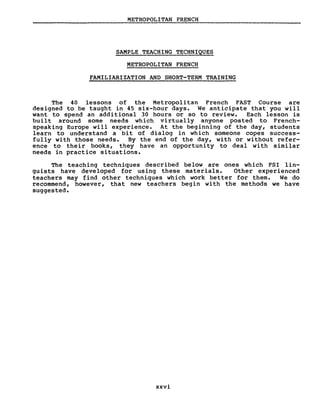 METROPOLITAN FRENCH
SAMPLE TEACHING TECHNIQUES
METROPOLITAN FRENCH
FAMILIARIZATION AND SHORT-TERM TRAINING
The 40 lessons of the Metropolitan French FAST Course are
designed to be taught in 45 six-hour days. We anticipate that you will
want to spend an additional 30 hours or so to review. Each lesson is
built around sorne needs which virtually anyone posted to French-
speaking Europe will experience. At the beginning of the day, students
learn to understand a bi t of dialog in which sorneone copes success-
fully with those needs. By the end of the day, with or without refer-
ence to their books, they have an opportunity to deal with similar
needs in practice situations.
The teaching techniques described below are ones which FSI lin-
guists have developed for using these rnaterials. Other experienced
teachers rnay find other techniques which work better for thern. We do
recornmend, however, that new teachers beg in wi th the rnethods we have
suggested.
xxvi
 
