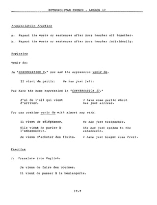 METROPOLITAN FRENCH - LESSON 17
----
Pronunciation Practice
a. Repeat the words or sentences after gour teacher aIl together.
b. Repeat the words or sentences after gour teacher individuallg.
Exploring
venir de:
In "CONVERSATION 9," gou saw the expression venir de.
Il vient de partir. He has just left.
You have the same expression in "CONVERSATION 17."
J'ai de l'ail qui vient
d'arriver.
l have some garlic which
has just arrived.
You can combine venir de with almost any verbe
Il vient de téléphoner.
Elle vient de parler à
l'ambassadeur.
Je viens d'acheter des fruits.
Practice
1. Translate into English.
Je viens de faire des courses.
He has just telephoned.
She has just spoken to the
ambassador.
l have just bought some fruit.
Il vient de passer à la boulangerie.
17-7
 