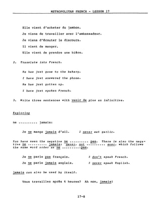 METROPOLITAN FRENCH - LESSON 17
Elle vient d'acheter du jambon.
Je viens de travailler avec l'ambassadeur.
Je viens d'~couter le discours.
Il vient de manger.
Elle vient de prendre une biêre.
2. Translate into French.
He has just gone to the bakery.
l have just answered the phone.
He has just gotten up.
l have just spoken French.
3. Write three sentences with venir de plus an infinitive.
Exploring
ne •••••••••• jamais:
Je ne mange jamais d'ail. l never eat garlic.
You have seen the n~gat~ve ~ •••••••••• pas. There is also the nega-
tive ~ •••••••••• ]ama1s: never, not •••••••••• ~, which follows
the same word order as ne •••••••••• pas.
Je ne parle ~ français.
Je ne parle jamais anglais.
jamais can also be used by itself.
l don't speak French.
l never speak English.
Vous travaillez aprês 6 heures? Ah non, jamais!
17-8
 
