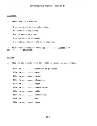 METROPOLITAN FRENCH - LESSON 17
Practice
1. Translate into French.
l never speak to the ambassador.
He never has any money.
She is never on time.
l never work on Sundays.
A little garlic doesn't hurt anybody.
2. Write four sentences using ne •••••••••• jamais and
ne •••••••••• personne.
Review
1. Fill in the blanks with the right preposition and article.
Elle va ·......... marchand de primeurs.
Elle va ·......... gare.
Elle va ·......... Paris.
Elle va ·......... aêroport.
Elle va ·......... Roger.
Elle va ·......... charcuterie.
Elle va ·......... cafê.
Elle va ·......... restaurant.
Elle va ·......... moi.
Elle va ·......... vous.
17-9
 