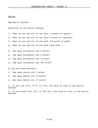 METROPOLITAN FRENCH - LESSON 17
Review
The Metric System:
Questions on the metric system:
1. What do you ask for if you want 2 pounds of apples?
2. What do you ask for if you want a pound of tomatoes?
3. What do you ask for if you want 1/4 pound of pâté?
4. What do you ask for if you want some ham?
1. How many kilometers are 2 miles?
2. How many kilometers are 6 miles?
3. How many kilometers are 5 miles?
4. How many kilometers are 100 miles?
If you buy some material:
1. How many meters are 5 yards?
2. How many meters are 10 yards?
3. How many meters are 17 yards?
1. If you are 5'2", 5'7", or 6'2", how much is that in the metric
system?
2. If you weigh 130, 125, or 147 lbs., how much is that in the metric
system?
17-10
 