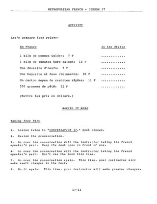 METROPOLITAN FRENCH - LESSON 17
ACTIVITY
Let's compare food priees:
En France
1 kilo de pommes Golden: 7 F
In the States
1 kilo de tomates hors saison: 10 F
Une baguette et deux croissants:
Un carton moyen de carottes râp~es:
Une douzaine d'oeufs:
200 grammes de pâté:
7 F
12 F
10 F
Il F
.............
.............
(Mettre les prix en dollars.)
MAKING IT WORK
Taking Your Part
1. Listen twiee to "CONVERSATION 17," book elosed.
2. Review the pronuneiation.
3. Go over the conversation with the instructor taking the French
speaker's part. Keep the book open in front of gou.
4. Go over the conversation with the instructor taking the French
speaker's part. Don't use the book this time.
5. Go over the conversation again.
make small changes in the texte
This time, gour instructor will
6. Do it again. This time, gour instructor will make greater changes.
17-11
 