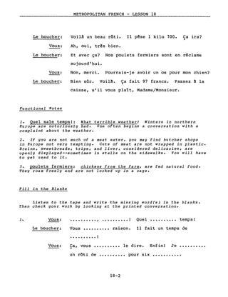 METROPOLITAN FRENCH - LESSON 18
Le boucher:
Vous:
Voilà un beau rôti.
Ah, oui, três bien.
Il pêse 1 kilo 700. Ca ira?)
Le boucher:
Vous:
Le boucher:
Functional Notes
Et avec ça? Nos poulets fermiers sont en r~clame
aujourd'hui.
Non, merci. Pourrais-je avoir un os pour mon chien?
Bien sûr. Voilà. Ça fait 97 francs. Passez à la
caisse, s'il vous plalt, Madame/Monsieur.
1. Quel sale temps!: What terrible weather! Winters in northern
Europe are notoriously bad. One often begins a conversation with a
complaint about the weather.
2. If you are not much of a meat eater, you may find butcher shops
in Europe not very tempting. Cuts of meat are not wrapped in plastic.
Brains, sweetbreads, tripe, and liver, considered delicacies, are
openly displayed--sometimes in stalls on the sidewalks. You will have
to get used to it.
3. poulets fermiers: chickens from the farm, are fed natural food.
They roam freely and are not locked up in a cage.
Fill in the Blanks
Listen to the tape and write the missing word(s) in the blanks.
Then check your work by looking at the printed conversation •
1. Vous:
Le boucher:
Vous:
•••••••••• , •••••••••• ! Quel •••••••••• temps!
Vous •••••••••• raison. Il fait un temps de
. • . • • • . • • • !
Ca, vous •••••••••• le dire. Enfin! Je ••••••••••~
un rôti de •••••••••• pour six •••••••••••
18-2
 