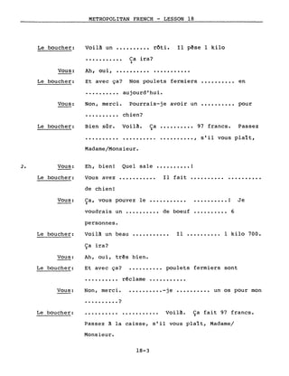 METROPOLITAN FRENCH - LESSON 18
Le boucher: Voilà un •••••••••• rôti. Il pêse 1 kilo
Ca ira?)
Vous:
·..........
Ah, oui, •••••••••• ...........
Le boucher:
Vous:
Et avec ça? Nos poulets fermiers •••••••••• en
• • • • • • • • •• aujourd' hu i.
Non, merci. Pourrais-je avoir un •••••••••• pour
·......... chien?
Le boucher: Bien sûr. Voilà. Ca •••••••••• 97 francs. Passez)
·......... .
Madame/Monsieur.
•••••••••• , s'il vous plaît,
2. Vous: Eh, bien! Quel sale •••••••••• !
Le boucher: Vous avez
de chien!
Il fait ••••••••••
Vous: Ca, vous pouvez le •••••••••••)
•.•••.•••. ! Je
voudrais un •••••••••• de boeuf •••••••••• 6
personnes.
Le boucher:
Vous:
Le boucher:
Voilà un beau
Ça ira?
Ah, oui, três bien.
Et avec ça?
Il •••••••••. 1 kilo 700.
poulets fermiers sont
• • • • • • • • •• r~c lame •••••••••••
Vous: Non, merci.
· . . . . . • . . . ?
•••••••••• -je •••••••••• un os pour mon
Le boucher: ·......... . Voilà. Ça fait 97 francs.
Passez à la caisse, s'il vous plaît, Madame/
Monsieur.
18-3
 