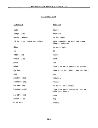 METROPOLITAN FRENCH - LESSON 18
A CLOSER LOOK
Français
sale
temps (le)
avoir raison
Il fait un temps de chien
dire
le
rôti (le)
boeuf (le)
pour
p~se
Ca ira~
nos
poulet (le)
fermier (le)
en rêclame
Pourrais-je?
os (l') (m)
chien (le)
bien sûr
18-4
English
dirty
weather
to be right
This weather is for the dogs
(i.e., rotten)
to say, tell
it
roast
beef
for
from the verb peser: to weigh
That will do (Will that be OK?)
our
chicken
farmer
on sale, on special
from the verb pouvoir: to be
able to, (can)
bone
dog
surely
 