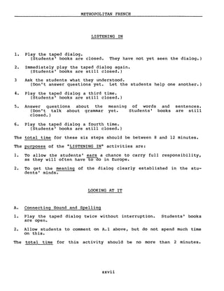 METROPOLITAN FRENCH
LISTENING IN
1. Play the taped dialog.
(Students' books are closed. They have not yet seen the dialog.)
2. Immediately play the taped dialog again.
(Students' books are still closed.)
3 Ask the students what they understood.
(Don't answer questions yet. Let the students help one another.)
4. Play the taped dialog a third time.
(Students' books are still closed.)
5. Answer questions about the
(Don't talk about grammar
closed.)
meaning
yet.
of words and
Students' books
sentences.
are still
6. Play the taped dialog a fourth time.
(Students' books are still closed.)
The total time for these six steps should be between 8 and 12 minutes.
The purposes of the "LISTENING IN" activities are:
1. To allow the students' ears a chance to carry full responsibility,
as they will often have to do in Europe.
2. To get the meaning of the dialog clearly establ ished in the stu-
dents' minds.
LOOKING AT IT
A. Connecting Sound and Spelling
1. Play the taped dialog twice without interruption. Students' books
are open.
2. Allow students to comment on A.l above, but do not spend much time
on this.
The total time for this activity should be no more than 2 minutes.
xxvii
 