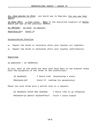 METROPOLITAN FRENCH - LESSON 18
Ca, vous pouvez le dire: you would say in English, You can say that
• •
aga~n!
un beau rôti: a nice roast. Beau is the masculine singular of belle,
which you saw in the previous LESSON.
en rêclame: ~ale, on special.
Pourrais-je?: Could I?
Pronunciation Practice
a. Repeat the words or sentences after your teacher all together.
b. Repeat the words or sentences after your teacher individually.
Exploring
je pourrais je voudrais:
So far, most of the verbs you have seen have been in the present tense
with the exception of two verbs in the conditional:
je voudrais l would like (expressing a wish)
Pourrais-je? Could I? (asking for permission)
These two verb forms give a polite tone to a request.
Je voudrais faire des courses. l would like to go shopping.
Pourrais-je partir aujourd'hui? Could l leave today?
18-6
 