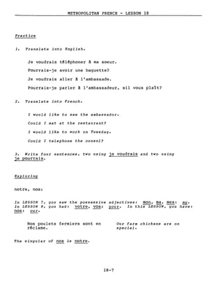 METROPOLITAN FRENCH - LESSON 18
Practice
1. Translate into English.
Je voudrais t~l~phoner ~ ma soeur.
Pourrais-je avoir une baguette?
Je voudrais aller ~ l'ambassade.
Pourrais-je parler ~ l'ambassadeur, sil vous plaît?
2. Translate into French.
l would like to see the ambassador.
Could l eat at the restaurant?
l would like to work on Tuesday.
Could l telephone the consul?
3. Write four sentences, two using je voudrais and two using
je pourrais.
Exploring
notre, nos:
In LESSON 7, you saw the possessive adjectives: mon, ma, mes: my.
In LESSON 8, you had: votre, vos: your. In this LESSON, you have:
nos: our.
Nos poulets fermiers sont en
r~clame.
The singular of nos is notre.
18-7
Our farm chickens are on
special.
 