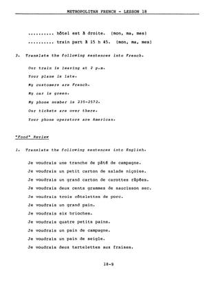(mon, ma, mes)
(mon, ma, mes)
..........
..........
METROPOLITAN FRENCH - LESSON 18
hôtel est ~ droite.
train part ~ 15 h 45.
3. Translate the following sentences into French.
Our train is leaving at 2 p.m.
Your plane is late.
My customers are French.
My car is green.
My phone number is 235-2572.
Our tickets are over there.
Your phone operators are American.
"Food" Review
1. Translate the following sentences into English.
Je voudrais une tranche de pât~ de campagne.
Je voudrais un petit carton de salade niçoise.
Je voudrais un grand carton de carottes râpées.
Je voudrais deux cents grammes de saucisson sec.
Je voudrais trois côtelettes de porc.
Je voudrais un grand pain.
Je voudrais six brioches.
Je voudrais quatre petits pains.
Je voudrais un pain de campagne.
Je voudrais un pain de seigle.
Je voudrais deux tartelettes aux fraises.
18-9
 