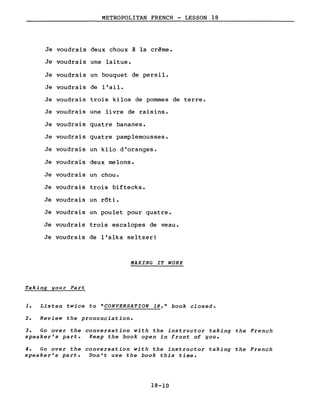 METROPOLITAN FRENCH - LESSON 18
Je voudrais deux choux à la crème.
Je voudrais une laitue.
Je voudrais un bouquet de persil.
Je voudrais de l'ail.
Je voudrais trois kilos de pommes de terre.
Je voudrais une livre de raisins.
Je voudrais quatre bananes.
Je voudrais quat~e pamplemousses.
Je voudrais un kilo d'oranges.
Je voudrais deux melons.
Je voudrais un chou.
Je voudrais trois biftecks.
Je voudrais un rôti.
Je voudrais un poulet pour quatre.
Je voudrais trois escalopes de veau.
Je voudrais de l'alka seltzer!
MAKING IT WORK
Taking gour Part
1. Listen twice to "CONVERSATION 18," book closed.
2. Review the pronunciation.
3. Go over the conversation with the instructor taking the French
speaker's part. Keep the book open in front of you.
4. Go over the conversation with the instructor taking the French
speaker's part. Don't use the book this time.
18-10
 