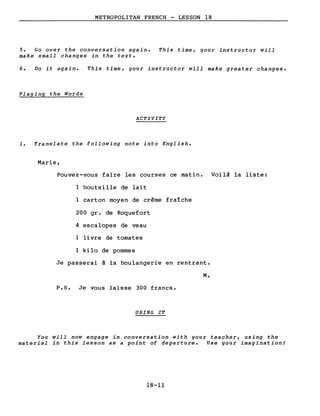METROPOLITAN FRENCH - LESSON 18
5. Go over the conversation again. This time, gour instructor will
make small changes in the texte
6. Do it again. This time, gour instructor will make greater changes.
Plaging the Words
ACTIVITY
1. Translate the following note into English.
Marie,
Pouvez-vous faire les courses ce matin. Voilà la liste:
l bouteille de lait
l carton moyen de crème fraîche
200 gr. de Roquefort
4 escalopes de veau
l livre de tomates
l kilo de pommes
Je passerai à la boulangerie en rentrant.
M.
P.s. Je vous laisse 300 francs.
USING IT
You will now engage in conversation with gour teacher, using the
material in this lesson as a point of departure. Use gour imagination!
18-11
 
