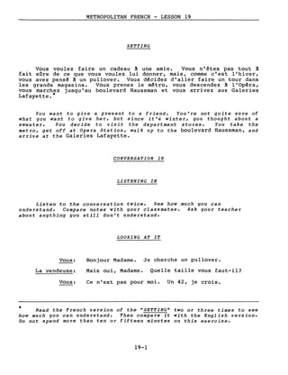 METROPOLITAN FRENCH - LESSON 19
SETTING
Vous voulez faire un cadeau ~ une amie. Vous n'êtes pas tout ~
fait sare de ce que vous voulez lui donner, mais, comme c'est l'hiver,
vous avez pensê ~ un pullover. Vous décidez d'aller faire un tour dans
les grands magasins. Vous prenez le mêtro, vous descendez à l'Opéra,
vous marchez jusqu'au boulevard Haussman et vous arrivez aux Galeries
Lafayette. *
You want to give a present to a friend. You're not quite sure of
what gou want to give her, but since it's winter, gou thought about a
sweater. You decide to visit the department stores. You take the
Metro, get off at Opera Station, walk up to the boulevard Haussman, and
arrive at the Galeries Lafayette.
CONVERSATION 19
LISTENING IN
Listen to the conversation twice. See how much gou can
understand. Compare notes with gour classmates. Ask gour teacher
about angthing gou still don't understand.
LOOKING AT IT
Vous:
La vendeuse:
Vous:
Bonjour Madame. Je cherche un pullover.
Mais oui, Madame. Quelle taille vous faut-il?
Ce n'est pas pour moi. Un 42, je crois.
* Read the French version of the "SETTING" two or three times to see
how much gou can understand. Then compare it with the English version.
Do not spend more than ten or fifteen minutes on this exercise.
19-1
 