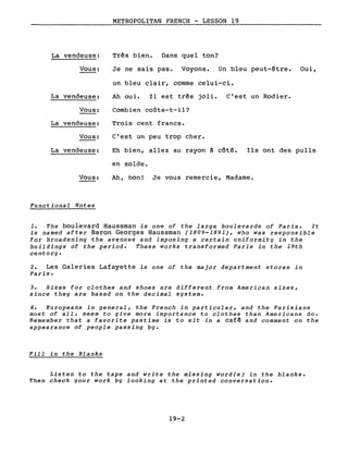 METROPOLITAN FRENCH - LESSON 19
La vendeuse: Tr~s bien. Dans quel ton?
Vous: Je ne sais pas. Voyons. Un bleu peut-être. Oui,
un bleu clair, comme celui-ci.
La vendeuse: Ah oui. Il est très joli. C'est un Rodier.
Vous: Combien coûte-t-il?
La vendeuse: Trois cent francs.
Vous: C'est un peu trop cher.
La vendeuse: Eh bien, allez au rayon à côté. Ils ont des pulls
en solde.
Vous: Ah, bon! Je vous remercie, Madame.
Functional Notes
1. The boulevard Haussman is one of the large boulevards of Paris. It
is named after Baron Georges Haussman (1809-1891), who was responsible
for broadening the avenues and imposing a certain uniformity in the
buildings of the periode These works transformed Paris in the 19th
century.
2. Les Galeries Lafayette is one of the major department stores in
Paris.
3. Sizes for clothes and shoes are different from American sizes,
since the y are based on the decimal system.
4. Europeans in general, the French in particular, and the Parisians
most of aIl, seem to give more importance to clothes than Americans do.
Remember that a favorite pastime is to sit in a café and comment on the
appearance of people passing bYe
Fill in the Blanks
Listen to the tape and write the missing word(s) in the blanks.
Then check your work by looking at the printed conversation.
19-2
 