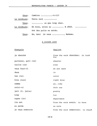 Vous:
METROPOLITAN FRENCH - LESSON 19
Combien •••••••••• -t-il?
La vendeuse:
Vous:
Trois cent
..........
...........
un peu trop cher.
La vendeuse: Eh bien, allez au .......... à côté.
Vous:
Français
je cherche
ont des pulls en solde.
Ah, bon! Je vous •••••••••• , Madame.
A CLOSER LOOK
English
from the verb chercher: to look
for
pullover, pull (le)
taille (la)
vous faut-il
dans
ton (le)
bleu clair
comme
celui-ci
joli (f, jolie)
trop
rayon (le)
ils ont
en solde
je vous remercie
19-4
sweater
size
do you need
in
color
light blue
as, like
this one
pretty
too
department
from the verb avoir: to have
on sale
from the verb remercier: to thank
 