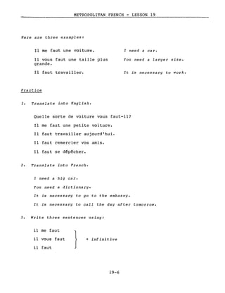 METROPOLITAN FRENCH - LESSON 19
Here are three examples:
Il me faut une voiture.
Il vous faut une taille plus
grande.
Il faut travailler.
Practice
1. Translate into English.
l need a car.
You need a larger size.
It is necessary to work.
Quelle sorte de voiture vous faut-il?
Il me faut une petite voiture.
Il faut travailler aujourd'hui.
Il faut remercier vos amis.
Il faut se dépêcher.
2. Translate into French.
l need a big car.
You need a dictionary.
It is necessary to go to the embassy.
It is necessary to calI the day after tomorrow.
3. Write three sentences using:
il me faut
il vous faut
il faut
}+ infinitive
19-6
 