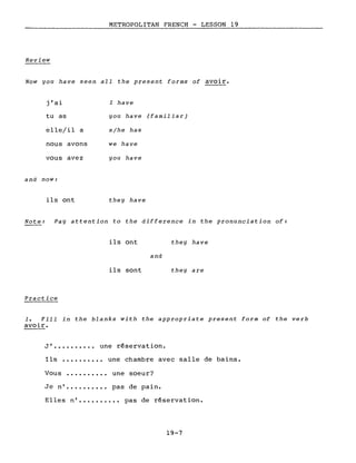 METROPOLITAN FRENCH - LESSON 19
------------------_.
Review
Now you have seen aIl the present forms of avoir.
j'ai
tu as
elle/il a
nous avons
vous avez
and now:
ils ont
l have
you have (familiar)
slhe has
we have
you have
they have
Note: Fay attention to the difference in the pronunciation of:
Practice
ils ont
ils sont
and
they have
they are
1. Fill in the blanks with the appropriate present form of the verb
avoir.
J' une réservation.
Ils •••••••.•• une chambre avec salle de bains.
Vous •••••••.•• une soeur?
Je n' pas de pain.
Elles n' pas de réservation.
19-7
 