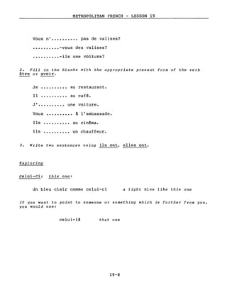 METROPOLITAN FRENCH - LESSON 19
Vous n' •••••••••• pas de valises?
•••••••••• -vous des valises?
•••••••••• -ils une voiture?
2. Fill in the blanks with the appropriate present form of the verb
être or avoir.
Je
Il
au restaurant.
au café.
J' • • • • . • • • •• une voi ture.
Vous •••••••••• à l'ambassade.
Ils
Ils ..........
au cinéma.
un chauffeur.
3. Write two sentences using ils ont, elles ont.
Exploring
celui-ci: this one:
un bleu clair comme celui-ci a light blue like this one
If you want to point to someone or something which is further from you,
you would use:
celui-là that one
19-8
 