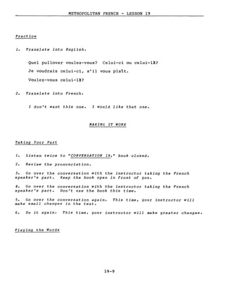 METROPOLITAN FRENCH - LESSON 19
Practice
1. Translate into English.
Quel pullover voulez-vous? Celui-ci ou celui-la?
Je voudrais celui-ci, s'il vous plaît.
Voulez-vous celui-là?
2. Translate into French.
I don't want this one.
Taking Your Part
I would like that one.
MAKING IT WORK
1. Listen twice to "CONVERSATION 19," book closed.
2. Review the pronunciation.
3. Go over the conversation with the instructor taking the French
speaker's part. Keep the book open in front of you.
4. Go over the conversation with the instructor taking the French
speaker's part. Don't use the book this time.
5. Go over the conversation again.
make small changes in the texte
This time, gour instructor will
6. Do it again. This time, gour instructor will make greater changes.
Playing the Words
19-9
 