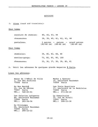 METROPOLITAN FRENCH - LESSON 19
ACTIVITY
1. Sizes (read and translate):
Pour homme
encolure de chemise:
chaussures:
40, 42, 43, 44
38, 39, 40, 41, 42, 43, 44
pantalons:
Pour femme
~ patron
(42-44 cm)
patron
(44-46 cm)
grand patron
(46-48 cm)
chemisier:
soutien-gorge:
chaussures:
38, 40, 42, 44, 46
75, 80, 85, 90, 100
35, 36, 37, 38, 39, 40, 41
2. Voici les adresses de quelques grands magasins à Paris.
Lisez les adresses:
Bazar de l'Hôtel de Ville
l, rue des Archives
75004 Paris
Au Bon March~
22, rue de Sêvres
75007 Paris
Tél.: 548-85-01
Les Galeries Lafayette
40, boulevard Haussman
75009 Paris
Tél. : 282-34-56
Au Printemps
64, boulevard Haussman
75009 Paris
Tél.: 284-22-22
19-10
Marks & Spencer
35, boulevard Haussman
75009 Paris
Les Trois Quartiers
17, boulevard de la Madeleine
75009 Paris
T~l.: 073-06-20
La Samaritaine
75, rue de Rivoli
75001 Paris
Tél. : 508-33-38
 