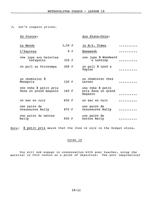 METROPOLITAN FRENCH - LESSON 19
3. Let's compare priees.
En France:
Le Monde 3,50 F
L'Express 9 F
une jupe aux Galeries
Lafayette 350 F
un pull au Printemps 200 F
Aux Etats-Unis:
le N.Y. Times
Newsweek
une jupe à Woodward
& Lothrop
un pull à Lord &
Taylor ·.........
un chemisier à
Monoprix
une robe à petit prix
dans un grand magasin
un sac en cuir
une paire de
chaussures Bally
une paire de bottes
Bally
120 F
160 F
650 F
470 F
950 F
un chemisier chez
Lerner
une robe à petit
prix dans un grand
magasin
un sac en cuir
une paire de
chaussures Bally
une paire de
bottes Bally
·.........
· .
·.........
Note: à petit prix means that the item is sold in the budget store.
USING IT
You will now engage in conversation with gour teacher, using the
material in this lesson as a point of departure. Use your imagination!
19-11
 