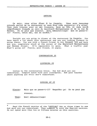 METROPOLITAN FRENCH - LESSON 20
SETTING
Ce soir, vous allez dîner ~ La Coupole. Vous avez beaucoup
entendu parler de ce restaurant et vous êtes très content(e) d'y aller.
Vous vous trouvez avec un ami français, dans sa 504, et vous voil~
complètement bloqués au coin du boulevard Montparnasse et de la rue de
Rennes. On ne peut pas avancer. Quel embouteillage! Que se passe-t-
il? Pierre, votre ami, est en colère.*
Tonight you are going to dinner at the restaurant La Coupole. You
have hearà a lot about this restaurant and you are looking forwarà to
going there. You are with a French frienà in his Peugeot 504 and here
you are, completely stuck at the corner of the Boulevard Montparnasse
and Rennes Street. It's impossible to move. What a traffic jaml
What's going on? Pierre, your friend, is angry.
CONVERSATION 20
LISTENING IN
Listen to the conversation twice. See how much you can
understanà. Compare notes with your classmates. Ask your teacher
about anything you still don't understanà.
LOOKING AT IT
*
Pierre:
Vous:
Mais que se passe-t-il? Regardez ça! On ne peut pas
avancer.
Quel embouteillage!
Read the French version of the "5ETTING" two or three times to see
how much you can understand. Then compare it with the English version.
Do not spend more than ten or fifteen minutes on this exercise.
20-1
 