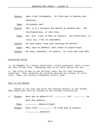 Pierre:
Vous:
Pierre:
Vous:
Pierre:
Vous:
Pierre:
METROPOLITAN FRENCH - LESSON 20
Mais c'est incroyable. Ce n'est pas le premier mai,
pourtant!
Le premier mai?
Oui, il Y a toujours des manifs le premier mai. Des
manifestations, je veux dire.
Ah! Oui, c'est la fête du travail. Aux Etats-Unis, le
Labor Day, c'est en septembre.
Et vous aussi, vous avez beaucoup de manifs?
Non, nous en général, nous avons un pique-nique.
Eh bien, regardez! On avance. Ce n'est pas trop tôt!
Functional Notes
1. La Coupole is a famous restaurant, rather expensive, with a large
art deco dining room. Hemingway used to go there before the war.
2. The first of May is the official Labor Day for most European
countries. They celebrate by marching through the streets of their
city. There are usually tremendous traffic jams.
Fill in the Blanks
Listen to the tape and write the missing word(s) in the blanks.
Then check your work by looking at the printed conversation.
1. Pierre:
Vous:
Mais que se passe-t-il? •••••••••• ça!
peut pas avancer.
embouteillage!
• • • • • . • • •• ne
Pierre: Mais c'est
•••••••••• , pourtant!
20-2
Ce n'est pas le premier
 