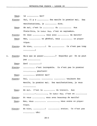 Vous:
Pierre:
Vous:
METROPOLITAN FRENCH - LESSON 20
Le •••••••••• mai?
Oui, il Y a •••••••••• des manifs le premier mai.
manifestations, je •••••••••• dire.
Ah oui, c'est la •••••••••• du ••••••••••• Aux
Etats-Unis, le Labor Day, c'est en septembre.
Des
Pierre: Et vous •••••••••• , vous avez •••••••••• de manifs?
Vous: Non,
nique.
en général, nous •••••••••• un pique-
Pierre: Eh b i en, •••••••••• ! On •••••••••••
• • • . • • • • • • !
Ce n'est pas trop
2. Pierre:
Vous:
Mais que se passe- •••••••••• ? Regardez ça! On ne peut
pas •••••••••••
Que l !
Pierre:
Vous:
•••••••••• c'est incroyable.
•••••••••• , pourtant!
. '?
•••••••••• premler mal.
Ce n'est pas le premier
Pierre: Oui, .......... • ••••••••• toujours des
manifs, le premier mai. Des manifestations, je veux
...........
•••••••••• - •••••••••• , le Labor Day, c'est en
Vous: Ah oui. C'est la •••••••••• du travail. Aux
..........
Pierre: Et vous •••..••••• , vous avez beaucoup de manifs?
Vous: Non, nous
nique.
•••••••••• , nous avons un pique-
Pierre: Eh bien, •••••••.•• !
• • . • • • • • .• tôt!
••••••.••• avance. Ce n'est pas
20-3
 