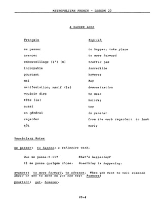 METROPOLITAN FRENCH - LESSON 20
A CLOSER LOOK
Français
se passer
avancer
embouteillage (l') (m)
incroyable
pourtant
mai
manifestation, manif (la)
vouloir dire
fête (la)
aussi
en g~n~ral
regardez
tôt
Vocabulary Notes
English
to happen, take place
to move forward
traffic jam
incredible
however
May
demonstration
to mean
holiday
too
in general
from the verb regarder: to look
early
se passer: to happen; a reflexive verbe
Que se passe-t-il?
Il se passe quelque chose.
What's happening?
Something is happening.
avancer: to move forward, to advance. When you want to tell someone
ahead of you to move on you can say: Avancez!
pourtant: yet, however.
20-4
 