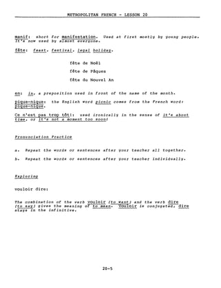 METROPOLITAN FRENCH - LESSON 20
manif: short for manifestation. Used at first mostly by young people.
It's now used by almost everyone.
fête: feast, festival, legal holiday.
fête de Noël
fête de Pâques
fête du Nouvel An
en: in, a preposition used in front of the name of the month.
pique-nique:
pique-nique.
the English word picnic comes from the French word:
Ce n'est pas trop tôtl: used ironically in the sense of it's about
time, or it's not a moment too soon!
Pronunciation Practice
a. Repeat the words or sentences after your teacher aIl together.
b. Repeat the words or sentences after your teacher individually.
Exploring
vouloir dire:
The combination of the verb vouloir (to want) and the verb dire
(to say) gives the meaning of to Mean. Vouloir is conjugatea;-dire
stays in the infinitive.
20-5
 