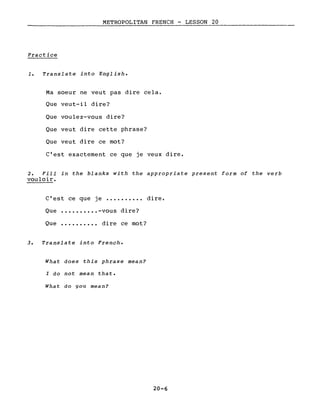 METROPOLITAN FRENCH - LESSON 20
Practice
1. Translate into English.
Ma soeur ne veut pas dire cela.
Que veut-il dire?
Que voulez-vous dire?
Que veut dire cette phrase?
Que veut dire ce mot?
C'est exactement ce que je veux dire.
2. Fill in the blanks with the appropriate present form of the verb
vouloir.
c'est ce que je •••.•••••• dire.
Que •••.•••••• -vous dire?
Que •••••••••• dire ce mot?
3. Translate into French.
What does this phrase mean?
l do not mean that.
What do you mean?
20-6
 