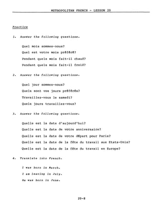 METROPOLITAN FRENCH - LESSON 20
Practice
1. Answer the following questions.
Quel mois sommes-nous?
Quel est votre mois prêf~r~?
Pendant quels mois fait-il chaud?
Pendant quels mois fait-il froid?
2. Answer the following questions.
Quel jour sommes-nous?
Quels sont vos jours pr~férês?
Travaillez-vous le samedi?
Quels jours travaillez-vous?
3. Answer the following questions.
Quelle est la date d'aujourd'hui?
Quelle est la date de votre anniversaire?
Quelle est la date de votre dêpart pour Paris?
Quelle est la date de la fête du travail aux Etats-Unis?
Quelle est la date de la fête du travail en Europe?
4. Translate into French.
l was barn in March.
l am leaving in July.
He was born in June.
20-8
 