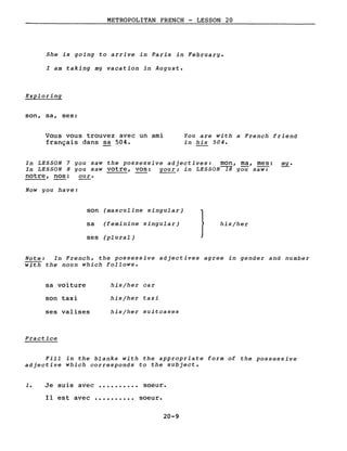 METROPOLITAN FRENCH - LESSON 20
She is going to arrive in Paris in February.
l am taking my vacation in August.
Exploring
son, sa, ses:
Vous vous trouvez avec un ami
français dans sa 504.
You are with a French friend
in his 504.
In LESSON 7 you saw the possessive adjectives: mon, ma, mes: mYe
In LESSON 8 you saw votre, vos: youri in LESSON~ you saw:
notre, nos: our.
Now you have:
son (masculine singular)
}sa (feminine singular) his/her
ses (plural)
Note: In French, the possessive adjectives agree in gender and number
with the noun which follows.
sa voiture
son taxi
ses valises
Practice
his/her car
his/her taxi
his/her suitcases
Fill in the blanks with the appropriate form of the possessive
adjective which corresponds to the subject.
1. Je suis avec •••••••••• soeur.
Il est avec •••••••••• soeur.
20-9
 