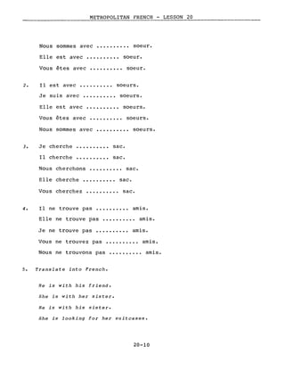 METROPOLITAN FRENCH - LESSON 20
Nous sommes avec ••••.••..• soeur.
Elle est avec •.•••••••• soeur.
Vous êtes avec ••.••••••• soeur.
2. Il est avec •.•..•.••. soeurs.
Je suis avec ••...••... soeurs.
Elle est avec •••••••••. soeurs.
Vous êtes avec ••••••..•. soeurs.
Nous sommes avec •••••••.•• soeurs.
3. Je cherche
Il cherche
sac.
sac.
Nous cherchons •••••••••. sac.
EIle cherche •••..••••. sac.
Vous cherchez •••••.•••• sac.
4. Il ne trouve pas •••••••••. amis.
Elle ne trouve pas •••••.•••. amis.
Je ne trouve pas •••••••.•. amis.
Vous ne trouvez pas •••••••.•• amis.
Nous ne trouvons pas •.••.••.•. amis.
5. Translate into French.
He is with his friend.
5he is with her sister.
He is with his sister.
She is looking for her suitcases.
20-10
 