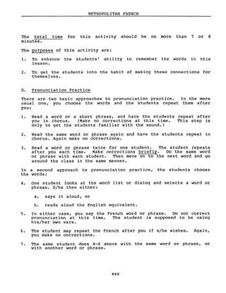 METROPOLITAN FRENCH
The total time for this activity should be no more than 7 or 8
minutes.
The purposes of this activity are:
1. To enhance the students' abili ty to remember the words in this
lesson.
2. To get the students into the habit of making these connections for
themselves.
D. Pronunciation Practice
There are two basic approaches to pronunciation practice. In the more
usual one, you choose the words and the students repeat them after
you:
1. Read a word or a short phrase, and have the students repeat after
you in chorus. (Make no corrections at this time. This step is
only to get the students familiar with the sound.)
2. Read the same word or phrase again and have the students repeat in
chorus. Again make no corrections.
3. Read a word or phrase twice for one student. The student repeats
after you each time. Make corrections briefly. Do the same word
or phrase with each student. Then move on to the next word and go
around the class in the same manner.
In a second approach to pronunciation practice, the students choose
the words:
4. One student looks at the word list or dialog and selects a word or
phrase. S/he then either:
a. says it aloud, or
b. reads aloud the English equivalent.
5. In either case, you say the French word or phrase. Do not correct
pronunciation at this time. The student is supposed to be using
his/her own ears.
6. The student may repeat the French after you if s/he wishes. Again,
you make no corrections.
7. The same student does 4-6 above with the same word or phrase, or
with another word or phrase.
xxx
 