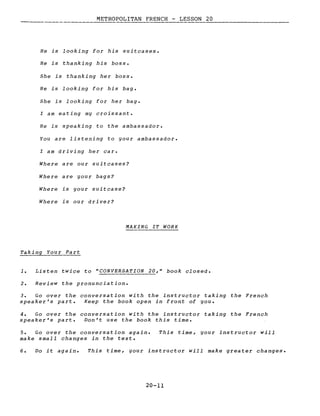 METROPOLITAN FRENCH - LESSON 20
He is looking for his suitcases.
He is thanking his boss.
She is thanking her boss.
He is looking for his bag.
5he is looking for her bag.
l am eating my croissant.
He is speaking to the ambassador.
You are listening to your ambassador.
l am driving her car.
Where are our suitcases?
Where are your bags?
Where is your suitcase?
Where is our driver?
MAKING IT WORK
Taking Your Part
1. Listen twice to "CONVERSATION 20," book closed.
2. Review the pronunciation.
3. Go over the conversation with the instructor taking the French
speaker's part. Keep the book open in front of you.
4. Go over the conversation with the instructor taking the French
speaker's part. Don't use the book this time.
5. Go over the conversation again.
make small changes in the texte
This time, your instructor will
6. Do it again. This time, your instructor will make greater changes.
20-11
 
