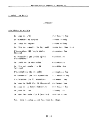 METROPOLITAN FRENCH - LESSON 20
Playing the Words
ACTIVITY
Les fêtes en France
Le jour de l'An
Le dimanche de Pâques
Le lundi de Pâques
La fête du travail (le 1er mai)
L'Ascension (40 jours aprês
Pâques)
La Pentecôte (10 jours aprês
l'Ascension)
Le lundi de la Pentecôte
La fête nationale (le 14
juillet)
L'Assomption (le 15 août)
La Toussaint (le 1er novembre)
L'Armistice (le Il novembre)
Le jour de Noël (le 25 décembre)
Le jour de la Saint-Sylvestre
Le jour de l'An
Le jour des Rois (le 6 janvier)
New Year's Day
Easter Sunday
Easter Monday
Labor Day (May lst)
Ascens ion Day
Whitsuntide
Whit-monday
Bastille Day
Assumption Day
All Saints' Day
Veterans' Day
Christmas Day
New Years' Eve
January Ist
Twelfth Night
Tell your teacher about American holidays.
20-12
 