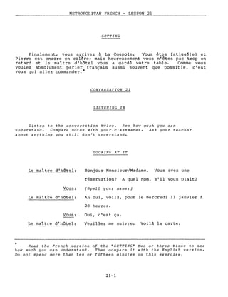 METROPOLITAN FRENCH - LESSON 21
--------------
SETTING
Finalement, vous arrivez à La Coupole. Vous êtes fatigué(e} et
Pierre est encore en colère; mais heureusement vous n'êtes pas trop en
retard et le maître d'hôtel vous a gardé votre table. Comme vous
voulez absolument parler français aussi souvent que possible, c'est
vous qui allez commander.*
CONVERSATION 21
LISTENING IN
Listen to the conversation twice. See how much you can
understand. Compare notes with your classmates. Ask your teacher
about anything you still don't understand.
LOOKING AT IT
*
Le maître d'hôtel:
Vous:
Le maître d'hôtel:
Vous:
Le maître d'hôtel:
Bonjour Monsieur/Madame. Vous avez une
réservation? A quel nom, s'il vous plaît?
(Spell your name.)
Ah oui, voilà, pour le mercredi Il janvier à
20 heures.
Oui, c'est ça.
Veuillez me suivre. Voilà la carte.
Read the French version of the "SETTING" two or three times to see
how much you can understand. Then compare it with the English version.
Do not spend more than ten or fifteen minutes on this exercise.
21-1
 