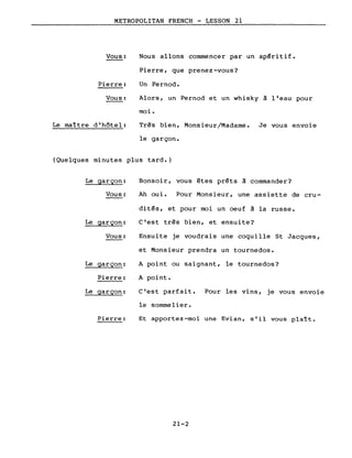 METROPOLITAN FRENCH - LESSON 21
Vous:
Pierre:
Vous:
Le maître d'hôtel:
Nous allons commencer par un apéritif.
Pierre, que prenez-vous?
Un Pernod.
Alors, un Pernod et un whisky à l'eau pour
moi.
Très bien, Monsieur/Madame. Je vous envoie
le garçon.
(Quelques minutes plus tard.)
Le garçon:
Vous:
Le garçon:
Vous:
Le garçon:
Pierre:
Le garçon:
Pierre:
Bonsoir, vous êtes prêts à commander?
Ah oui. Pour Monsieur, une assiette de cru-
dit~s, et pour moi un oeuf à la russe.
C'est très bien, et ensuite?
Ensuite je voudrais une coquille St Jacques,
et Monsieur prendra un tournedos.
A point ou saignant, le tournedos?
A point.
C'est parfait. Pour les vins, je vous envoie
le sommelier.
Et apportez-moi une Evian, s'il vous plaît.
21-2
 