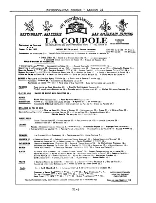 METROPOLITAN FRENCH LESSON 21
PARKING
118-135,
BD DU MONTPARNASSE
Service ' ..rmanentMENU RESTAURANT CHEF DES CUI SI NIS : M. GALOIA
CHEF PAT 1IS 1ER : M. BOllf'Glls
Ileurre 'a Portion l.80 ketchup le ~"t 2,- CondIments 6 - Hollandais. 5.- B'arnais. 5.-
~ ~ 4~BESTAURAlfT_BRASSERIE BAR AHÉRICAIlLDAlfCIIfG
LA COUPOLE102, BOULEVARD DU MONTPARNASSE (XiVe) TÉL. 3201421
CHAN.IMINT DE GARNITURE 3.-
~••TAURA"T DI TOURISMI
.. * ..SAMIDI 14 MAI 1983
+ CR~ME CR~CY 13.- SOUPE l L'OIGNON GRATIN~E 18.-1 LE SOIR SEULEMENT 1
+ CONSOMMl CHAUD OU FROID EN TASSE 13.- BISQUE DE HOMARD 19.-
HOIS-D' ••UVIl IT CIUSTACIS
+CREVETTEI GRISES lIeurre23 - CONCOMBRE l LA CRÈME 18.-- + SALADE COMPOSÉE laitue,tomate.concombr. 18.-
CIlIVETTIS l lA PAIMPOLAISE 29 -LANGOUSTE LE KG 350 - LANGOUSTINES 54 TOURTE.AU LE KG 70.- + Ilatateuille Nlf.la. 21.-
OIU~S DI SAUMON A. 'e.50.r. 45.- OEUFS DE SAlJMON R. 1.,50 Irs 59.- SAUMON fUMÉ 63 +fILETS DE HARENG Pomme.AI'hull. ".-
HAlliNG BALTIQUE 21 • - avec CrAm. 24. - CERVELAS RÉMOUI_ADE 19 - + MUSl::AU DE PORC 17 + FONDS D' ART 1CHAUT' la Cr8CQue 18.-
!t OIU~ IN Gll" AU PORTO 14. - + OEU,. l LA P.R 1S 1 EN'IIE 14 - f8.iTÉ EIIl CROÛT E MA 1SON 23. + GRAPE-PRU 1T EN COUPE ". -
ENTREES + FEUI lLETI ou CHI,. SCI PORTO l5 minute, 28.-- + Trptt' 10"'1 I, Cendre 25 minutes 150.-
ASPIR.ES Vln..I....tt. 68. - ESCARGOTS DE BOURG06NE L A OZ 48·
SAUTIRNIS lE VERRE 12e1•• 23.- + FOIE GRAS D'O'I! fRUFFf 78 BLOC DE FOI~ 0"A5 DE LANARP 54.·
POISSONS SOL.E FR 1TE OU SOLE MEUN 1ÈRE 63. + Coquille Saint-Ja~ques COUPOLE 61.-
Turbot POCHt SAUCE MOUSSEL 1NE 59. -- Daurade SAUTÉE GRENOBLO 1SE 42. + M.rla.. frit SAUCE TARTARE 35.-
PLAT DU JOUR DAUIE DE 10EUF AUX CAIlOTTES 38.-
AUTRES
SUGGESTIONS
Ill. 4. V.au BERG~RE 58, - + P'ice 4e loeuf rltl. PALO 1SE 44 -
Cuni•• 1 L' 1ND 1INNE AVEC lEURS Ep, CES ' 4' A,neau 48 - + de Volaille 38.-
CHOUCROUTE SplCIALE COUPOLE ~7.- CHluAUBRIANT AU POI>RE 75.- STEAK AU POIVRE 57.-
GRILLADES AU FEU DE BOIS
+ COTE DE VEAU 43. - COTES D' AGNEAU 54 - CHÂ TEAUBR 1ANT 66. - STEu 51. - + COTE DE PORC 40 -
' ••ml•• '.mm•• Mllncmnelt•• , + ANDOUI~LITTE DE TROIES 30 - + PIED DE PORC 30.- ENTRECOTE MINUTE 43.-
Cite 4. lo.uf i l'O. GR' LLÉE (pour 2 personnes 1 138,.
BUFFET FRO 1D
STEAK TARTARE ICRuIS3.- 1 lANDE FROIDE 43.- + POUU:T FROID LE ',28.-+ LANGUE ECARLATE 28 -
JAMBON D'YORK 29.- 01 BAYONNE 29.-
LEGUMES
POMMIS : MI GNONNETTI!S-l L' ANGLA 1SE 6. - Sautées i Cru 10. - + Ratatouille Niçoi.e 21 • - A.,.r,•• Sauc. Hollanda••e 6 J
+ HAR 1co rs VERTS AU BEURRE 14. - + PET ilS Po. 5 AL' ETUVÉE 12 - Ep 1NARDS FRA 1S EN VELOUTt 14 - SALADE de ~.I.on 13 -
'ROUAGE8 LI! PLATIAU 20.- -r CAMENBERT 14 - FONTAINEBLEAU 14.- CRtME FRAicHE 7.-
D!$SIIUS ET + CRI!PES AU SUCRE 17, - CR~PES FLAMBÉES AU "GRAND MARN 1ER" 29 - CRtPES SOUFFLtES"G 1LLES" 33 •
Mou••1 AU CHOCOLAT 19. - + CRtME CARAMEL 14. - Pichet Flambée. 1 la Mirabelle 29·-
'ATI5SEftIEI OMILITTI NORVIQIENNE (1 personn,,;' 50. - SOUFFLÉ "GRAND MARNIER"29. L. Clafoutl. aux Prun.aux 19.-
MACARONS AUX AMANDES (le. 3 oltn.' 16.- + SABLts Iles (; DI~ceslJ5._ DACQUOISE 17.- + M.LLE-FIUILL. 16.-
MAIION TARTE AU CITRON 21. +TARTE AUX FRAISES ( feuliletee ou Sablée 1 25.- TARTE AUX Poire. 17.-
GLACES Au CHOlk 15.- + SORBET 19.- SORBET CITRON "VOPIlA" 26. - SORBET FRAMBOISE AV.C SA L "lU.UR 26.-
PÊCHE MELBA 20. - + Po 1RE OU AN.NAS l"lELBA 18. - HOT FUDGE sauce Chocola' ou Caramel 20. - PAR'-A. T CAFt 20.-
BANANE ROYAL! 22.- PAR,.AIT COUPOLE 21.- POIRE BELl_E HÉLtNE 20·- MERINGUES GLAChs 20.-
CAFt LIÈGEOIS 18.- + CHOCOLAT LI~GEOIS 16.- PLOMBI~RES 21. Fraise. Melba 26.-
FRUIT8 + COUPE DE FRUITS AU SIROP 16. - + CERISES À L EAU DE VIE 19.- PRJNEAUX l L'EAU DE VIE 21.-
SALADE DE ,.RU ilS AU MARASQU 1N 20. - Fraises au sucre 26. - avec Crèm. 33.-
CAFh 6.- + CAFt DfcAFtlNt 7,- + INFUSION 8.50 'lit 8.50 CAFÉ IRLANDAIS J.JAMElON 23.-
CAIII"NIT D' ANJOU Rosi ....O.!I.IIJl la IIlie 44. _ '•• Bile 26. - EAUX U....IRAL•• ta k 7.-
CH. DE L' ESTAGNOL C6t•• du Rh6ne 1980 la BII. 38. - CIDRE la Ille 19 -
GROS PLANT .ur Il. 1879 la Ille 33. - la l 811e 20 BI iRE PI LS SOHUTZ (15 el, ) 9.-
PIÈCE D'IDENTITÈ EXIGÈE
POUR TOUT PAIEMENT
PAR CHÈQUE
TOUS l'LATs PRtCEol!S o'UNE + SONT SOUMI!i to L'ACCORD oE RtGI)LATION DU la NOVEMBRE '9,2 Il.Vle. MeN ..... ,. 15%
21-3
 