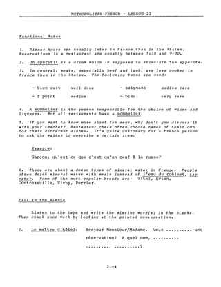METROPOLITAN FRENCH - LESSON 21
Functional Notes
1. Dinner hours are usually later in France than in the States.
Reservations in a restaurant are usually between 7:30 and 9:30.
2. Un apéritif is a drink which is supposed to stimulate the appetite.
3. In general, meats, especially beef and lamb, are less cooked in
France than in the States. The following terms are used:
bien cuit
à point
weIl done
medium
- saignant
bleu
medium ra re
very rare
4. A sommelier is the person responsible for the choice of wines and
liqueurs. Not aIL restaurants have a sommelier.
5. If you want to know more about the menu, why don't you discuss it
with your teacher? Restaurant chefs often choose names of their own
for their different dishes. It's quite customary for a French person
to ask the waiter to describe a certain item.
ExampIe:
Garçon, qu'est-ce que c'est qu'un oeuf à la russe?
6. There are about a dozen types of mineraI water in France. People
often drink mineraI water with meals instead of l'eau du robinet, tap
water. Sorne of the most popular brands are: Vitel, Evian,
Contrexeville, Vichy, Perrier.
Fill in the Blanks
Listen to the tape and write the missing word(s) in the blanks.
Then check your work by Iooking at the printed conversation.
1. Le maître d'hôtel: Bonjour Monsieur/Madame. Vous •...••.••• une
. . . . . . . . . . ?
réservation?
..........
A quel nom,
21-4
 