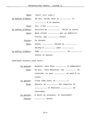 METROPOLITAN FRENCH - LESSON 21
-------------------
Vous:
Le maître d'hôtel:
(Spell your name.)
Ah oui, voilà, pour le •••.•••••. Il
••••••.••• à 20 heures.
Vous:
Le maître d'hôtel:
Vous:
Oui, c'est
Veuillez me
Nous allons
Voilà la carte.
•••••••••• par un apéritif.
whisky à •••.•••••• pour
••••••.••• -vous?Pierre, que
Un Pernod.Pierre:
Vous: Alors, .......... Pernod et ••••••••••
...........
Le maître d'hôtel: Très .•..•..... , ..••.....•• Je .••.•....•
envoie le garçon.
(Quelques minutes plus tard.)
Le garçon:
Vous:
Le garçon:
Vous:
Bonsoir, vous êtes •••••••.•• à commander?
Ah oui. Pour Monsieur, une •••••••••• de
crudités, et pour ••..•••••• un oeuf à la
russe.
c'est très bien, et •••••••••• ?
Ensuite je •••••••••• une coquille St
.........., et Monsieur ••••••••.• un
Le garçon:
Pierre:
tournedos.
A point ou saignant, le tournedos?
• • • • • • . . .• poi nt.
21-5
 
